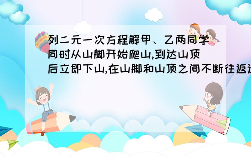 列二元一次方程解甲、乙两同学同时从山脚开始爬山,到达山顶后立即下山,在山脚和山顶之间不断往返运动,已知山坡长为360米,甲乙上山的速度比是6:4并且甲乙下山的速度都是上山速度的1.5倍