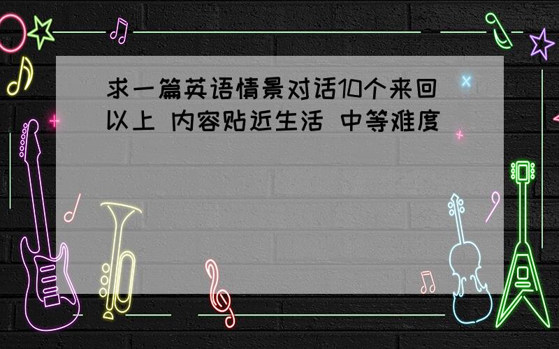 求一篇英语情景对话10个来回以上 内容贴近生活 中等难度