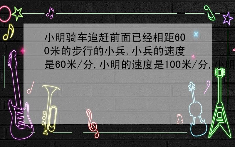 小明骑车追赶前面已经相距600米的步行的小兵,小兵的速度是60米/分,小明的速度是100米/分,小明出发几分钟后追上小兵?