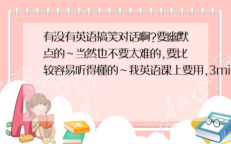 有没有英语搞笑对话啊?要幽默点的~当然也不要太难的,要比较容易听得懂的~我英语课上要用,3min.就ok了!