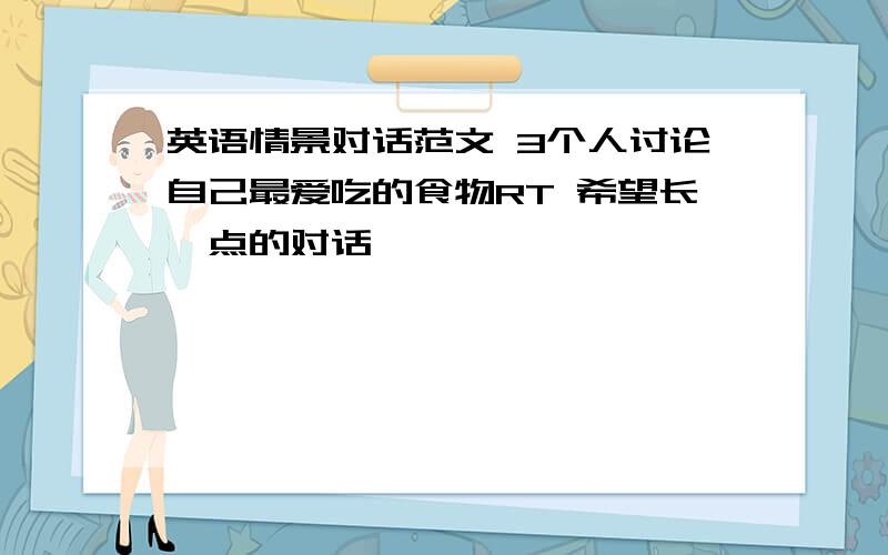 英语情景对话范文 3个人讨论自己最爱吃的食物RT 希望长一点的对话