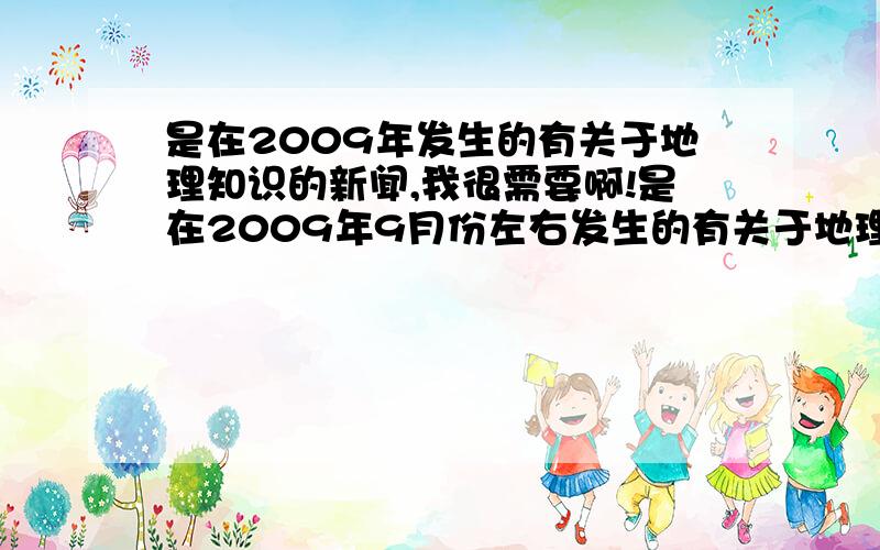 是在2009年发生的有关于地理知识的新闻,我很需要啊!是在2009年9月份左右发生的有关于地理知识的新闻,最好要有发生时的日期的!我很需要啊!我很需要啊!