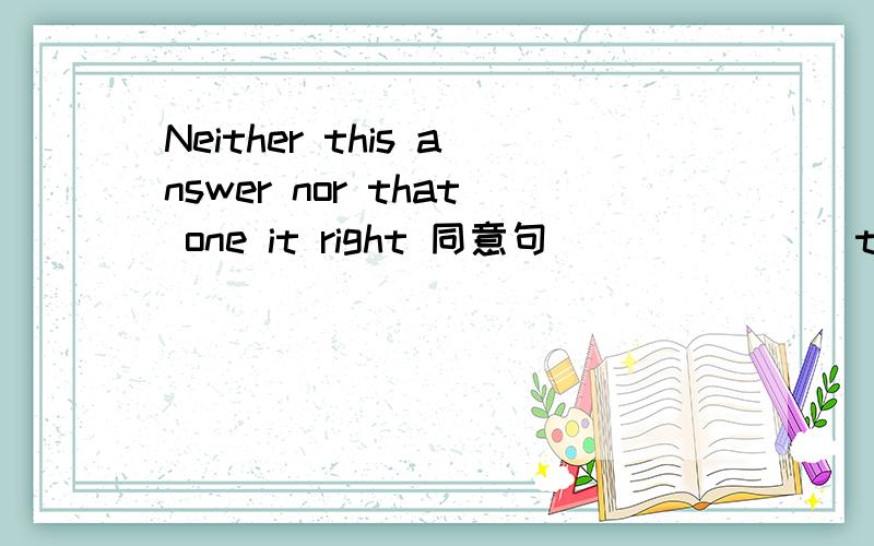 Neither this answer nor that one it right 同意句 ___ ___ the answer __ right