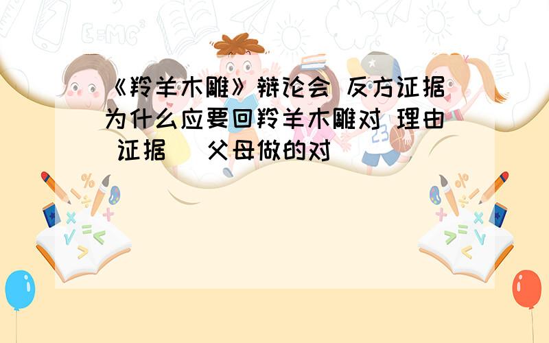 《羚羊木雕》辩论会 反方证据为什么应要回羚羊木雕对 理由 证据 （父母做的对）