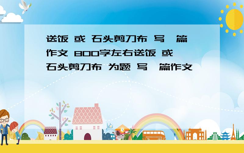 送饭 或 石头剪刀布 写一篇作文 800字左右送饭 或 石头剪刀布 为题 写一篇作文