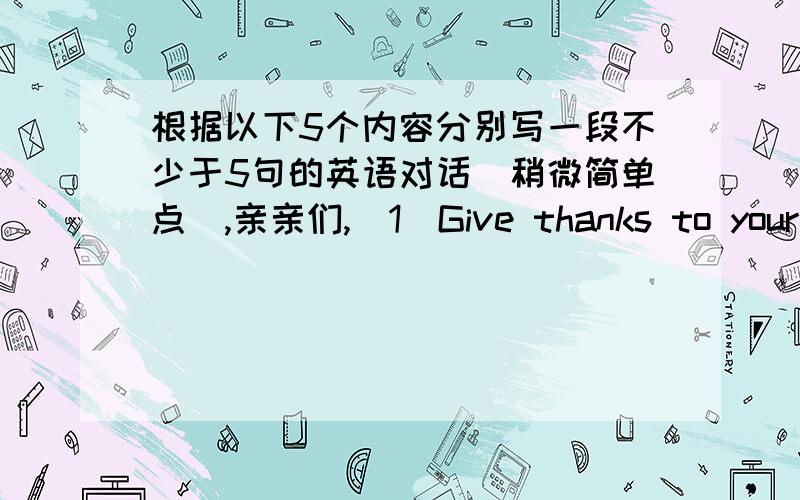 根据以下5个内容分别写一段不少于5句的英语对话(稍微简单点）,亲亲们,(1)Give thanks to your hostess for a happy New Year's Party.(2)Congratulate your friend on being admitted to a nurse school.(3)Express thanks to your teach