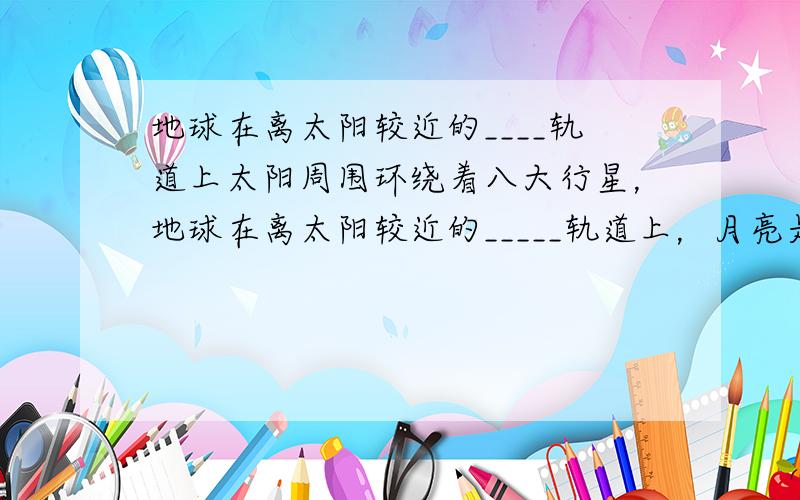 地球在离太阳较近的____轨道上太阳周围环绕着八大行星，地球在离太阳较近的_____轨道上，月亮是它的_____