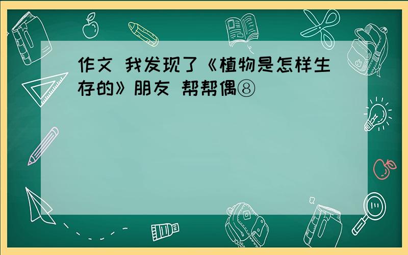 作文 我发现了《植物是怎样生存的》朋友 帮帮偶⑧