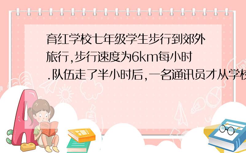 育红学校七年级学生步行到郊外旅行,步行速度为6km每小时.队伍走了半小时后,一名通讯员才从学校骑自行车以12KM每小时的速度独自前进,行进4.5KM后调转车头仍以12KM每小时的速度往回骑,知道