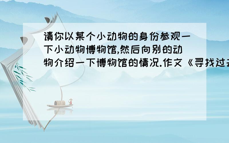 请你以某个小动物的身份参观一下小动物博物馆,然后向别的动物介绍一下博物馆的情况.作文《寻找过去》非常的急!（自己写的）