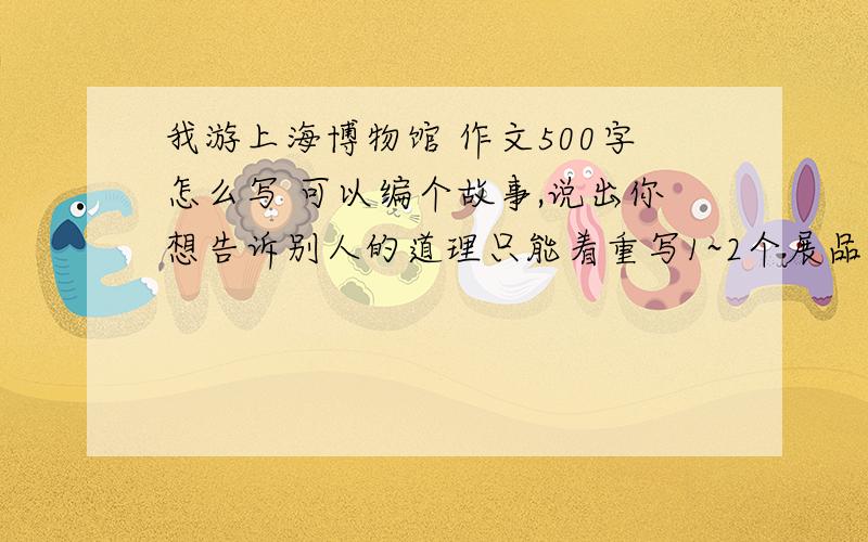 我游上海博物馆 作文500字怎么写 可以编个故事,说出你想告诉别人的道理只能着重写1~2个展品