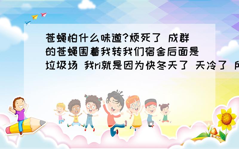 苍蝇怕什么味道?烦死了 成群的苍蝇围着我转我们宿舍后面是垃圾场 我ri就是因为快冬天了 天冷了 所以苍蝇都跑屋里来了汗 我们学校后面是个垃圾场