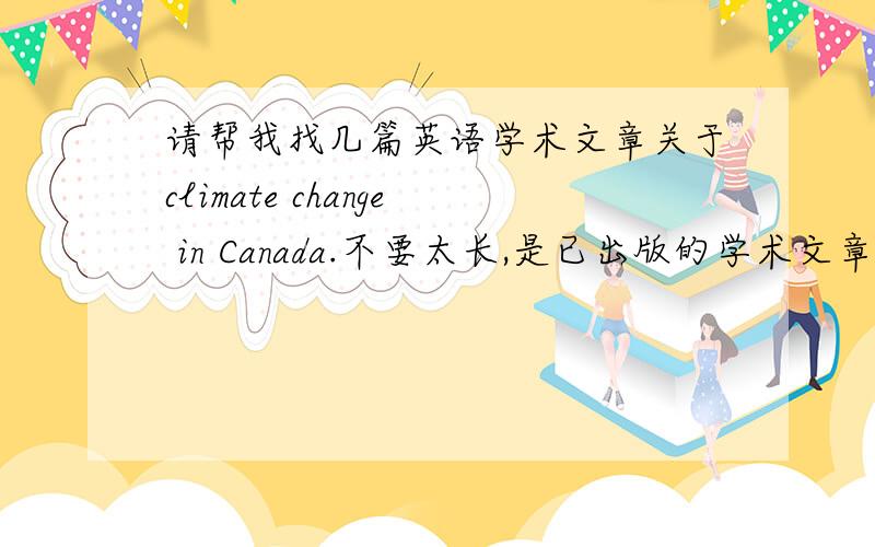 请帮我找几篇英语学术文章关于climate change in Canada.不要太长,是已出版的学术文章newspaper或者magazine上的就可以.主要focus on 天气变化的原因 和影响,解决方案请把网址发到我的邮箱：wenjinghe@ya