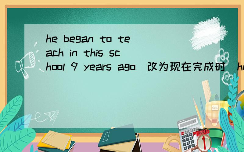 he began to teach in this school 9 years ago（改为现在完成时）he _ _ _ in this school for 9 years