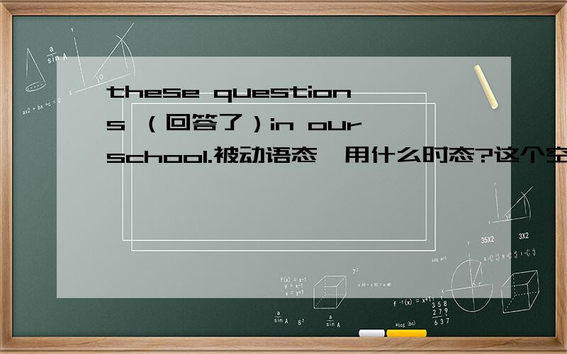 these questions （回答了）in our school.被动语态,用什么时态?这个空怎么填.