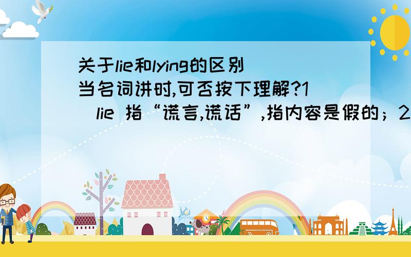 关于lie和lying的区别当名词讲时,可否按下理解?1）lie 指“谎言,谎话”,指内容是假的；2）lying 指“说谎”,指说话这件事儿；