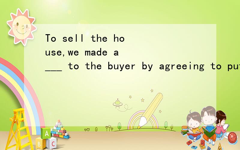 To sell the house,we made a ___ to the buyer by agreeing to put a new roof on it.A.consideration B.commission C.concession D.confirmation请问选择哪个?并讲讲为什么.