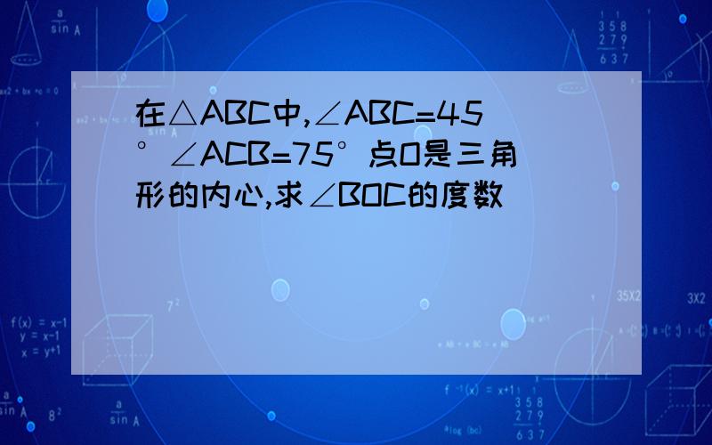 在△ABC中,∠ABC=45°∠ACB=75°点O是三角形的内心,求∠BOC的度数