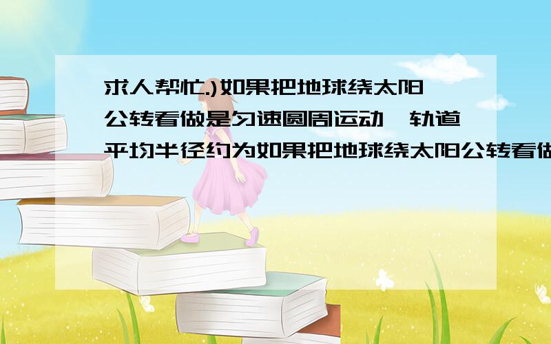 求人帮忙.)如果把地球绕太阳公转看做是匀速圆周运动,轨道平均半径约为如果把地球绕太阳公转看做是匀速圆周运动,轨道平均半径约为1.5*10^8km,已知万有引力常量G=6.67*10^(-11)N·m^2/kg^2,则可估