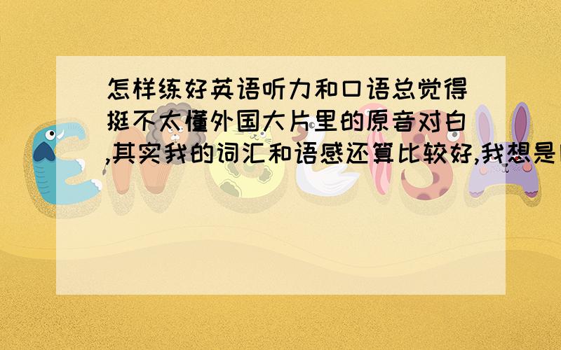 怎样练好英语听力和口语总觉得挺不太懂外国大片里的原音对白,其实我的词汇和语感还算比较好,我想是因为我的听力比较差.我现在听VOA的慢速英语,边听边读,效果似乎还不太明显,请哪位英