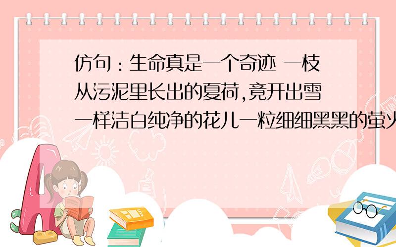 仿句：生命真是一个奇迹 一枝从污泥里长出的夏荷,竟开出雪一样洁白纯净的花儿一粒细细黑黑的萤火虫一株微不足道的小草一只毫不起眼的鸟一条柔软无骨的蚯蚓