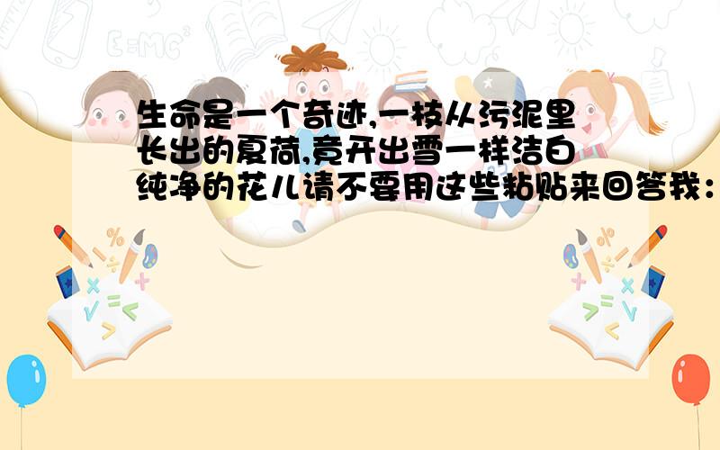 生命是一个奇迹,一枝从污泥里长出的夏荷,竟开出雪一样洁白纯净的花儿请不要用这些粘贴来回答我：“一株微不足道的小草,竟开出像海洋一样湛蓝的花.一只毫不起眼的鸟儿,在枝头唱出远