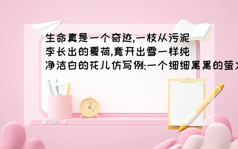 生命真是一个奇迹,一枝从污泥李长出的夏荷,竟开出雪一样纯净洁白的花儿仿写例:一个细细黑黑的萤火虫,竟能在茫茫黑夜里发出星星般闪亮的光.