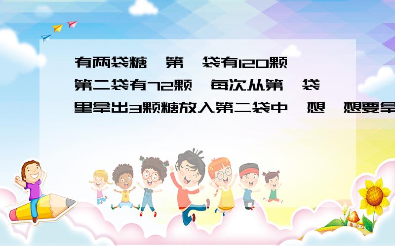 有两袋糖,第一袋有120颗,第二袋有72颗,每次从第一袋里拿出3颗糖放入第二袋中,想一想要拿多少次,两袋的水有两袋糖,第一袋有128颗,第二袋有74颗,每次从第一袋里拿出3颗糖放入第二袋中,想一