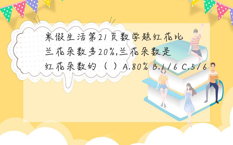 寒假生活第21页数学题红花比兰花朵数多20%,兰花朵数是红花朵数的（ ）A.80% B.1/6 C.5/6