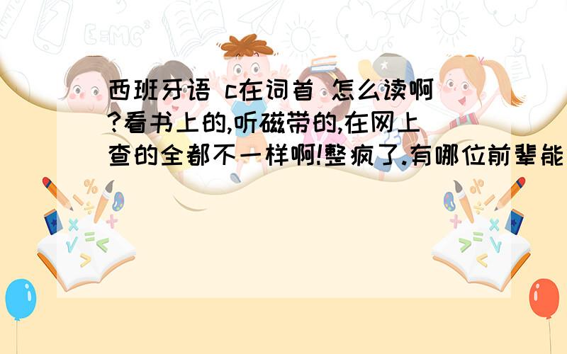 西班牙语 c在词首 怎么读啊?看书上的,听磁带的,在网上查的全都不一样啊!整疯了.有哪位前辈能够准确告诉我啊!感恩不尽啊!