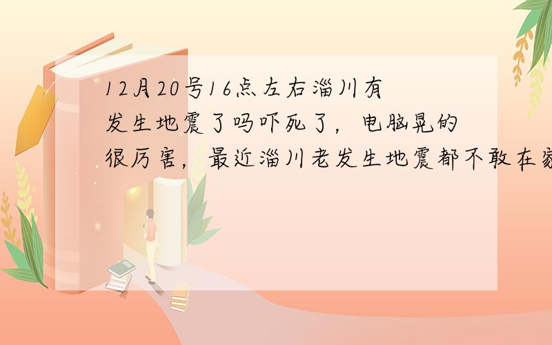 12月20号16点左右淄川有发生地震了吗吓死了，电脑晃的很厉害，最近淄川老发生地震都不敢在家待了