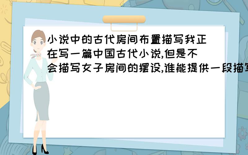 小说中的古代房间布置描写我正在写一篇中国古代小说,但是不会描写女子房间的摆设,谁能提供一段描写的话?自己写的或是从小说中摘录的均可,我想参考一下,