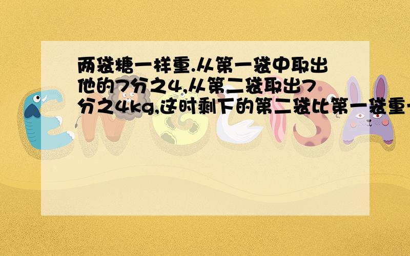 两袋糖一样重.从第一袋中取出他的7分之4,从第二袋取出7分之4kg,这时剩下的第二袋比第一袋重一些,原来每袋质量（ ）A.一定小于1kg B.一定等于1kg C.一定大于1kg D.无法确定