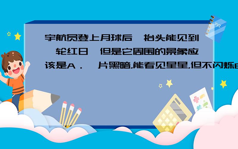 宇航员登上月球后,抬头能见到一轮红日,但是它周围的景象应该是A．一片黑暗，能看见星星，但不闪烁B．一片黑暗，能看见星星，但星星闪烁C．一片光明，无法看见星星D．一片天蓝色，能