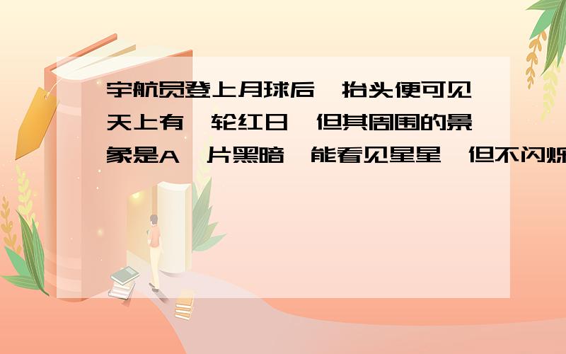 宇航员登上月球后,抬头便可见天上有一轮红日,但其周围的景象是A一片黑暗,能看见星星,但不闪烁B一片黑暗,能看见星星闪烁C一片明亮,无法看见星星D一片天蓝色,万里晴空