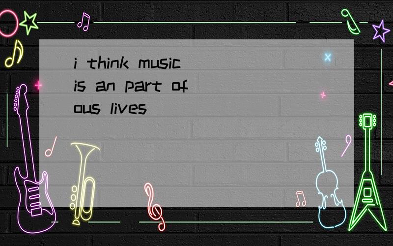 i think music is an part of ous lives