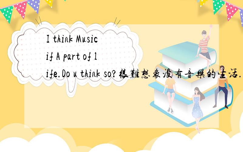 I think Music if A part of life.Do u think so?很难想象没有音乐的生活...我高兴...我失落...我都会想到音乐...也有人这么觉得吗?