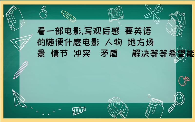 看一部电影,写观后感 要英语的随便什麽电影 人物 地方场景 情节 冲突（矛盾） 解决等等希望能有中文解释