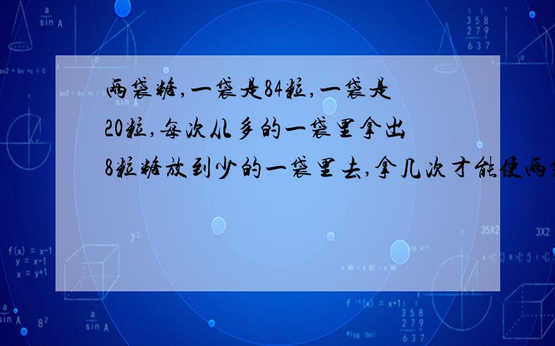 两袋糖,一袋是84粒,一袋是20粒,每次从多的一袋里拿出8粒糖放到少的一袋里去,拿几次才能使两袋糖的粒数同样多.