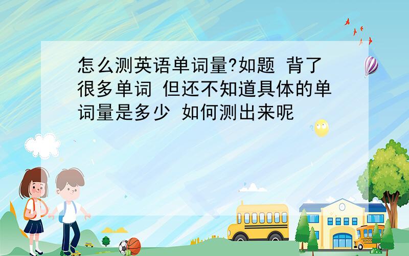 怎么测英语单词量?如题 背了很多单词 但还不知道具体的单词量是多少 如何测出来呢