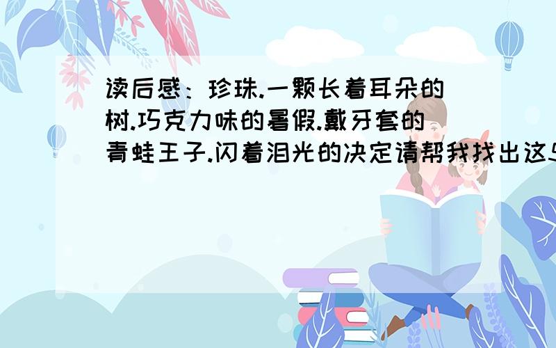 读后感：珍珠.一颗长着耳朵的树.巧克力味的暑假.戴牙套的青蛙王子.闪着泪光的决定请帮我找出这5篇的其中一篇读后感.要过关的.不要超出400字！帮托