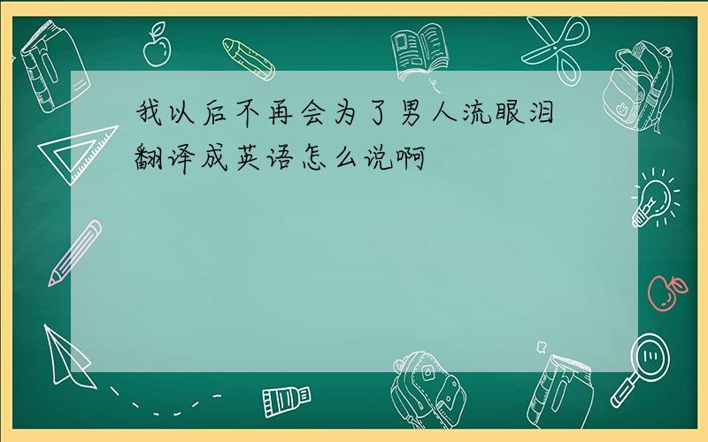 我以后不再会为了男人流眼泪 翻译成英语怎么说啊