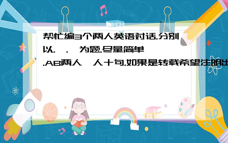 帮忙编3个两人英语对话.分别以.  .  为题.尽量简单.AB两人一人十句.如果是转载希望注明出处,原创有奖励Rosavivian老爷爷不想回答就不要来唧唧歪歪..