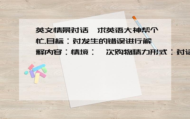 英文情景对话,求英语大神帮个忙.目标：对发生的错误进行解释内容：情境：一次购物精力形式：对话表演（Ps：英文对话）明天急要,半夜自己组织半天组织不好,求英语大神帮忙来一段,不要