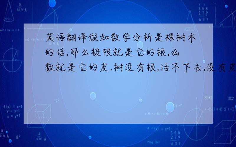 英语翻译假如数学分析是棵树木的话,那么极限就是它的根,函数就是它的皮.树没有根,活不下去,没有皮,只能枯萎,可见函数极限的重要性.极限论是数学分析的基础,它贯穿着整个数学分析,极限