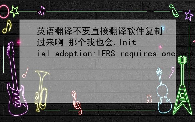 英语翻译不要直接翻译软件复制过来啊 那个我也会.Initial adoption:IFRS requires one year of comparative financialinformation to be reported under IFRS based upon the rules in effectat the reporting date.This requirement differs fro