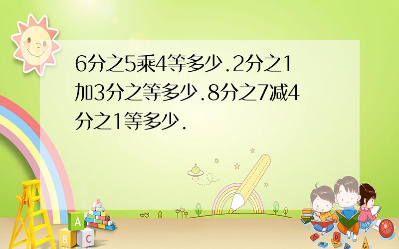 6分之5乘4等多少.2分之1加3分之等多少.8分之7减4分之1等多少.