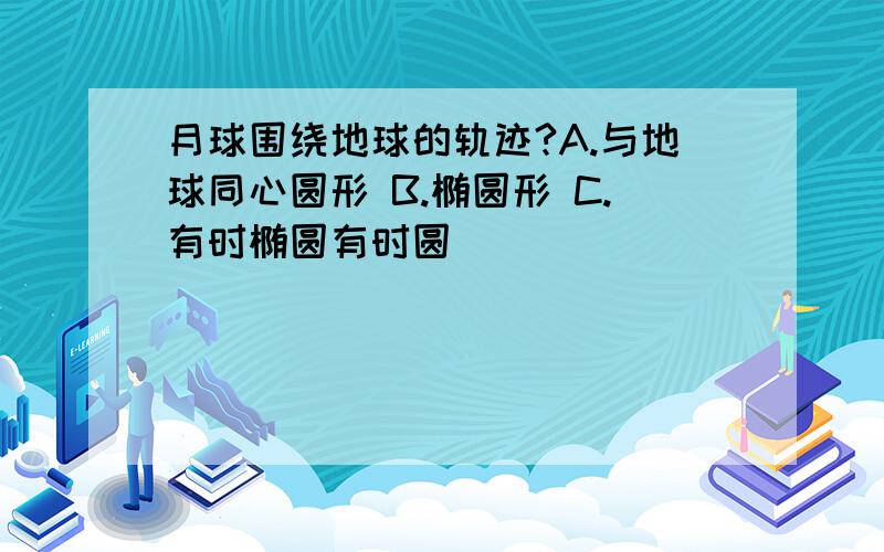 月球围绕地球的轨迹?A.与地球同心圆形 B.椭圆形 C.有时椭圆有时圆