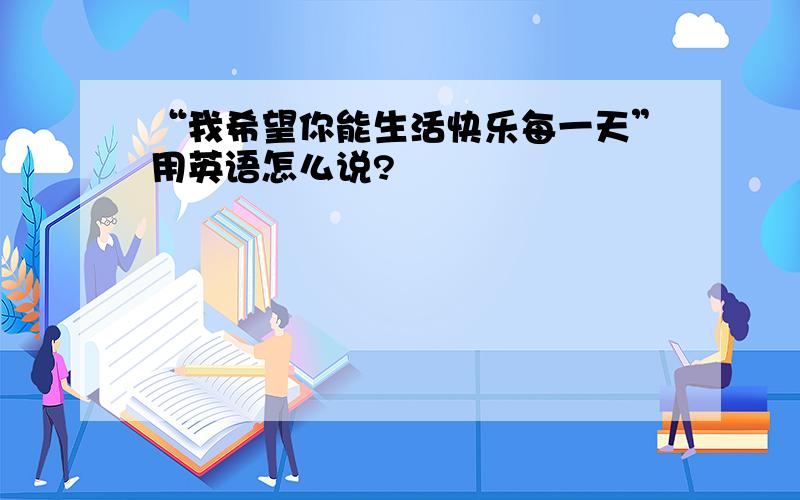 “我希望你能生活快乐每一天”用英语怎么说?