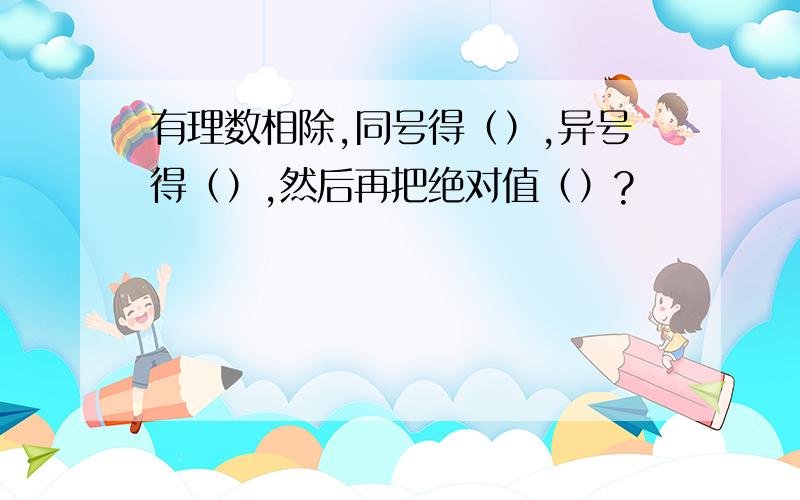 有理数相除,同号得（）,异号得（）,然后再把绝对值（）?